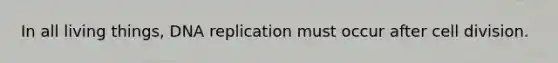 In all living things, DNA replication must occur after cell division.