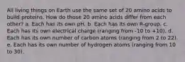 All living things on Earth use the same set of 20 amino acids to build proteins. How do those 20 amino acids differ from each other? a. Each has its own pH. b. Each has its own R-group. c. Each has its own electrical charge (ranging from -10 to +10). d. Each has its own number of carbon atoms (ranging from 2 to 22). e. Each has its own number of hydrogen atoms (ranging from 10 to 30).