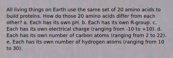 All living things on Earth use the same set of 20 amino acids to build proteins. How do those 20 amino acids differ from each other? a. Each has its own pH. b. Each has its own R-group. c. Each has its own electrical charge (ranging from -10 to +10). d. Each has its own number of carbon atoms (ranging from 2 to 22). e. Each has its own number of hydrogen atoms (ranging from 10 to 30).