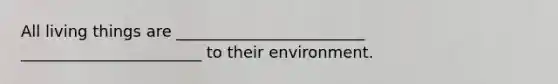 All living things are ________________________ _______________________ to their environment.