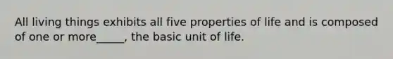 All living things exhibits all five properties of life and is composed of one or more_____, the basic unit of life.