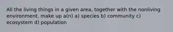 All the living things in a given area, together with the nonliving environment, make up a(n) a) species b) community c) ecosystem d) population