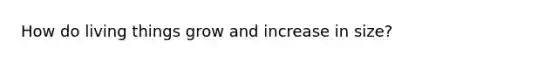 How do living things grow and increase in size?