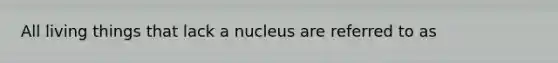 All living things that lack a nucleus are referred to as