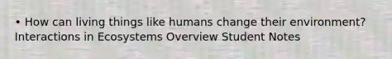 • How can living things like humans change their environment? Interactions in Ecosystems Overview Student Notes