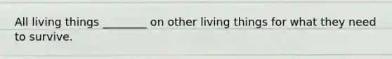 All living things ________ on other living things for what they need to survive.