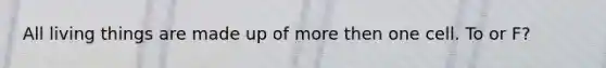 All living things are made up of more then one cell. To or F?