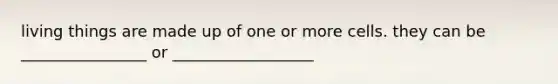 living things are made up of one or more cells. they can be ________________ or __________________