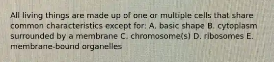 All living things are made up of one or multiple cells that share common characteristics except for: A. basic shape B. cytoplasm surrounded by a membrane C. chromosome(s) D. ribosomes E. membrane-bound organelles