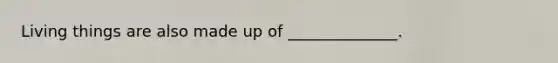 Living things are also made up of ______________.