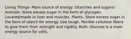 Living Things- Main source of energy. (Starches and sugars) Animals- Store excess sugar in the form of glycogen. Located/made in liver and muscles. Plants- Store excess sugar in the form of starch for energy. Use tough, flexible cellulose fibers to give them their strength and rigidity. Both- Glucose is a main energy source for cells.