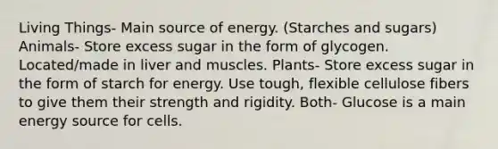 Living Things- Main source of energy. (Starches and sugars) Animals- Store excess sugar in the form of glycogen. Located/made in liver and muscles. Plants- Store excess sugar in the form of starch for energy. Use tough, flexible cellulose fibers to give them their strength and rigidity. Both- Glucose is a main energy source for cells.