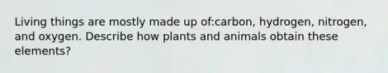 Living things are mostly made up of:carbon, hydrogen, nitrogen, and oxygen. Describe how plants and animals obtain these elements?