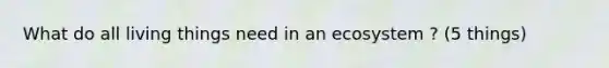 What do all living things need in an ecosystem ? (5 things)