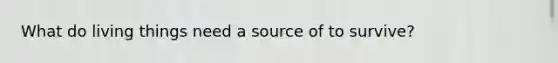 What do living things need a source of to survive?