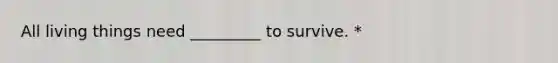 All living things need _________ to survive. *
