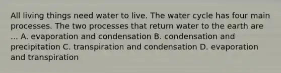 All living things need water to live. The water cycle has four main processes. The two processes that return water to the earth are ... A. evaporation and condensation B. condensation and precipitation C. transpiration and condensation D. evaporation and transpiration