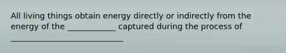 All living things obtain energy directly or indirectly from the energy of the ____________ captured during the process of ____________________________