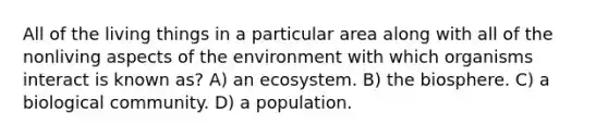 All of the living things in a particular area along with all of the nonliving aspects of the environment with which organisms interact is known as? A) an ecosystem. B) the biosphere. C) a biological community. D) a population.