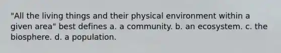 "All the living things and their physical environment within a given area" best defines a. a community. b. an ecosystem. c. the biosphere. d. a population.