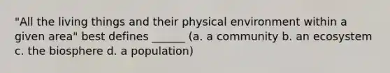 "All the living things and their physical environment within a given area" best defines ______ (a. a community b. an ecosystem c. the biosphere d. a population)