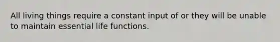 All living things require a constant input of or they will be unable to maintain essential life functions.