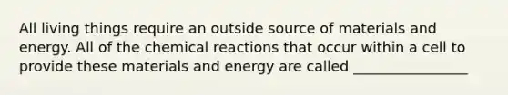 All living things require an outside source of materials and energy. All of the chemical reactions that occur within a cell to provide these materials and energy are called ________________