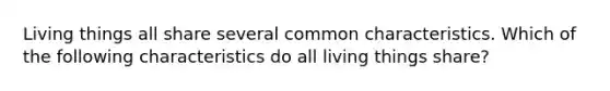 Living things all share several common characteristics. Which of the following characteristics do all living things share?