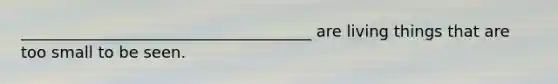 _____________________________________ are living things that are too small to be seen.