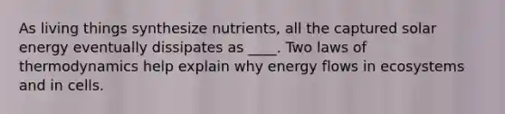 As living things synthesize nutrients, all the captured solar energy eventually dissipates as ____. Two <a href='https://www.questionai.com/knowledge/kfGhTmd2IV-laws-of-thermodynamics' class='anchor-knowledge'>laws of thermodynamics</a> help explain why <a href='https://www.questionai.com/knowledge/kwLSHuYdqg-energy-flow' class='anchor-knowledge'>energy flow</a>s in ecosystems and in cells.