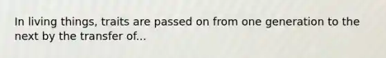 In living things, traits are passed on from one generation to the next by the transfer of...