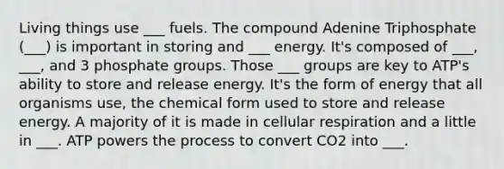 Living things use ___ fuels. The compound Adenine Triphosphate (___) is important in storing and ___ energy. It's composed of ___, ___, and 3 phosphate groups. Those ___ groups are key to ATP's ability to store and release energy. It's the form of energy that all organisms use, the chemical form used to store and release energy. A majority of it is made in cellular respiration and a little in ___. ATP powers the process to convert CO2 into ___.