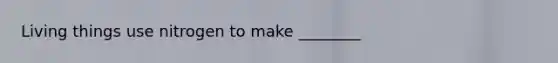 Living things use nitrogen to make ________