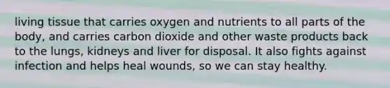 living tissue that carries oxygen and nutrients to all parts of the body, and carries carbon dioxide and other waste products back to the lungs, kidneys and liver for disposal. It also fights against infection and helps heal wounds, so we can stay healthy.