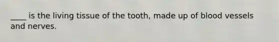 ____ is the living tissue of the tooth, made up of blood vessels and nerves.