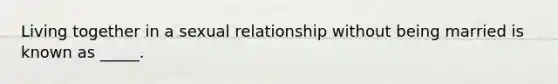 Living together in a sexual relationship without being married is known as _____.