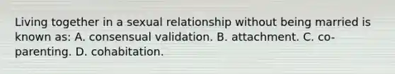 Living together in a sexual relationship without being married is known as: A. consensual validation. B. attachment. C. co-parenting. D. cohabitation.