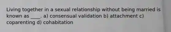 Living together in a sexual relationship without being married is known as ____. a) consensual validation b) attachment c) coparenting d) cohabitation