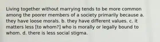 Living together without marrying tends to be more common among the poorer members of a society primarily because a. they have loose morals. b. they have different values. c. it matters less [to whom?] who is morally or legally bound to whom. d. there is less social stigma.