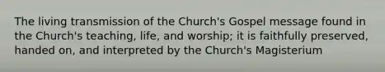 The living transmission of the Church's Gospel message found in the Church's teaching, life, and worship; it is faithfully preserved, handed on, and interpreted by the Church's Magisterium