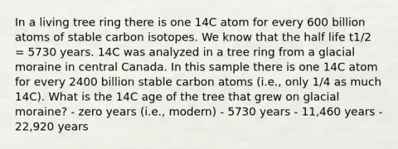 In a living tree ring there is one 14C atom for every 600 billion atoms of stable carbon isotopes. We know that the half life t1/2 = 5730 years. 14C was analyzed in a tree ring from a glacial moraine in central Canada. In this sample there is one 14C atom for every 2400 billion stable carbon atoms (i.e., only 1/4 as much 14C). What is the 14C age of the tree that grew on glacial moraine? - zero years (i.e., modern) - 5730 years - 11,460 years - 22,920 years