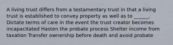 A living trust differs from a testamentary trust in that a living trust is established to convey property as well as to ______. Dictate terms of care in the event the trust creator becomes incapacitated Hasten the probate process Shelter income from taxation Transfer ownership before death and avoid probate