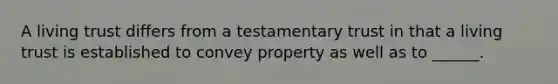 A living trust differs from a testamentary trust in that a living trust is established to convey property as well as to ______.