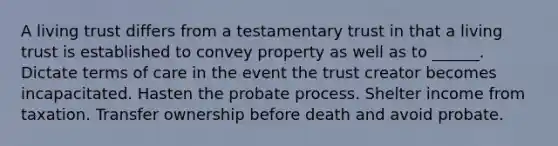 A living trust differs from a testamentary trust in that a living trust is established to convey property as well as to ______. Dictate terms of care in the event the trust creator becomes incapacitated. Hasten the probate process. Shelter income from taxation. Transfer ownership before death and avoid probate.