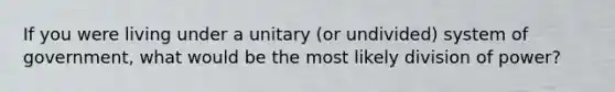 If you were living under a unitary (or undivided) system of government, what would be the most likely division of power?