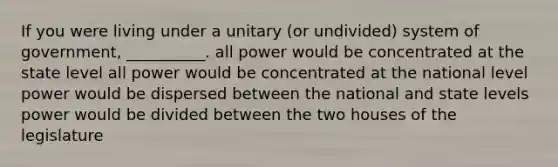 If you were living under a unitary (or undivided) system of government, __________. all power would be concentrated at the state level all power would be concentrated at the national level power would be dispersed between the national and state levels power would be divided between the two houses of the legislature