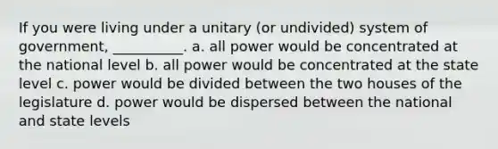 If you were living under a unitary (or undivided) system of government, __________. a. all power would be concentrated at the national level b. all power would be concentrated at the state level c. power would be divided between the two houses of the legislature d. power would be dispersed between the national and state levels