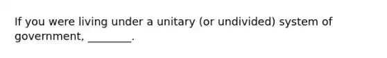 If you were living under a unitary (or undivided) system of government, ________.