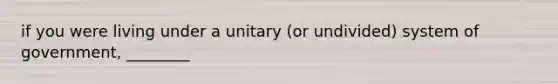 if you were living under a unitary (or undivided) system of government, ________