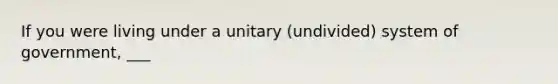 If you were living under a unitary (undivided) system of government, ___